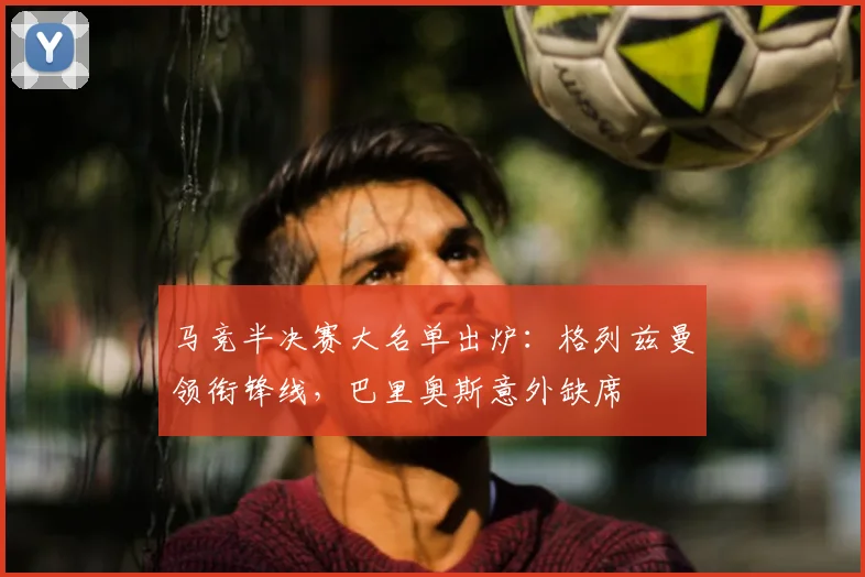 马竞半决赛大名单出炉：格列兹曼领衔锋线，巴里奥斯意外缺席