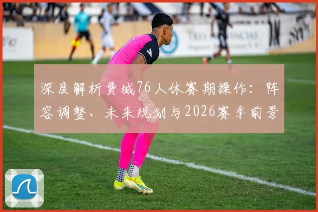 深度解析费城76人休赛期操作：阵容调整、未来规划与2026赛季前景展望