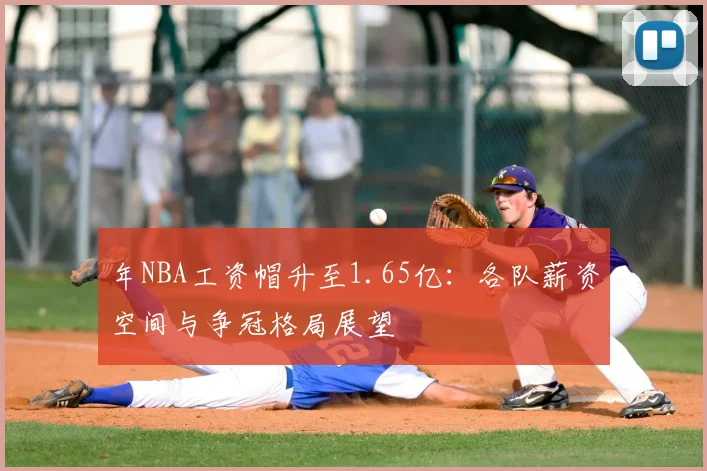 年NBA工资帽升至1.65亿：各队薪资空间与争冠格局展望