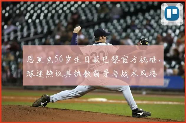 恩里克56岁生日获巴黎官方祝福，球迷热议其执教前景与战术风格