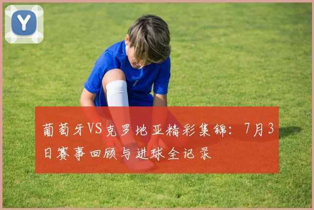 葡萄牙VS克罗地亚精彩集锦：7月3日赛事回顾与进球全记录